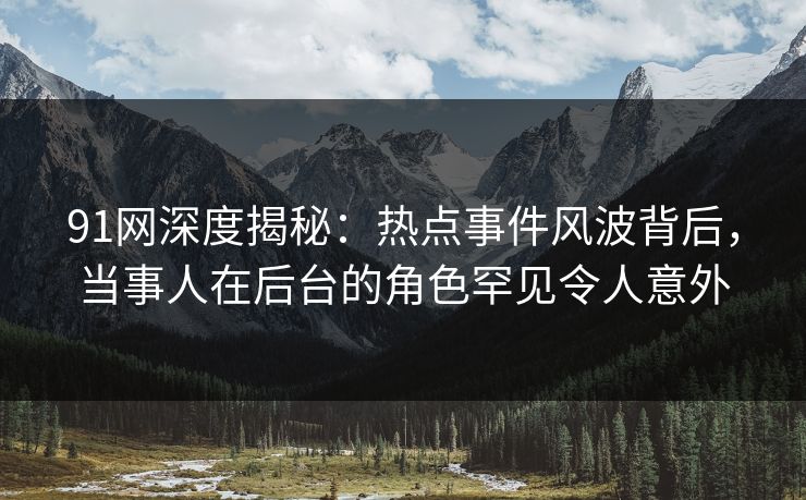 91网深度揭秘：热点事件风波背后，当事人在后台的角色罕见令人意外