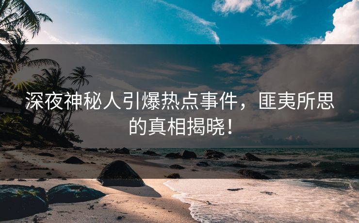 深夜神秘人引爆热点事件，匪夷所思的真相揭晓！