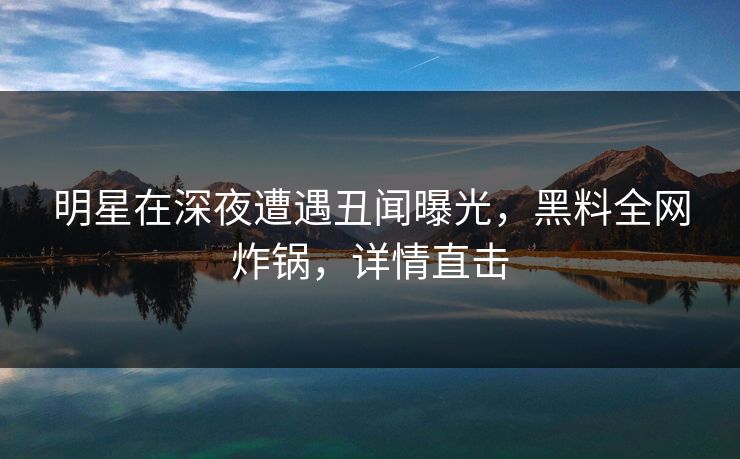 明星在深夜遭遇丑闻曝光，黑料全网炸锅，详情直击
