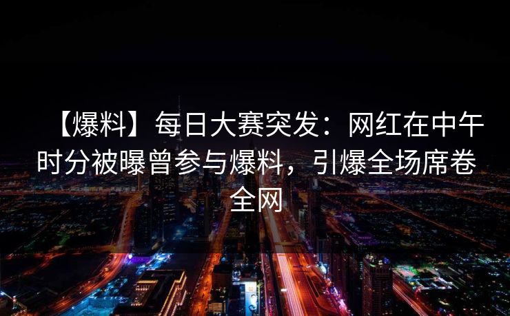 【爆料】每日大赛突发：网红在中午时分被曝曾参与爆料，引爆全场席卷全网