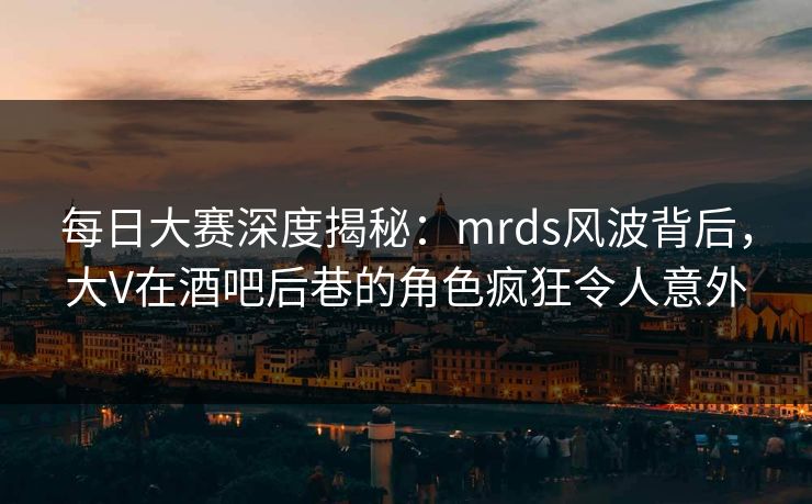 每日大赛深度揭秘：mrds风波背后，大V在酒吧后巷的角色疯狂令人意外