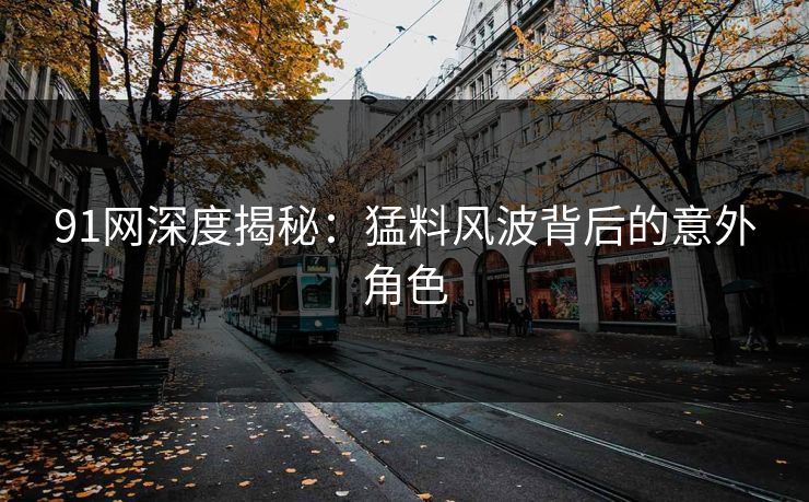 91网深度揭秘：猛料风波背后的意外角色