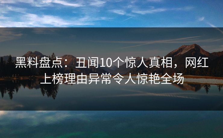 黑料盘点：丑闻10个惊人真相，网红上榜理由异常令人惊艳全场