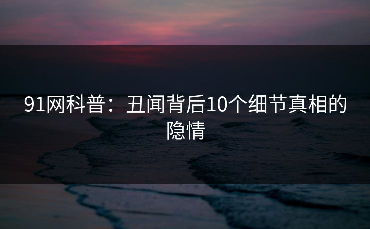 91网科普：丑闻背后10个细节真相的隐情