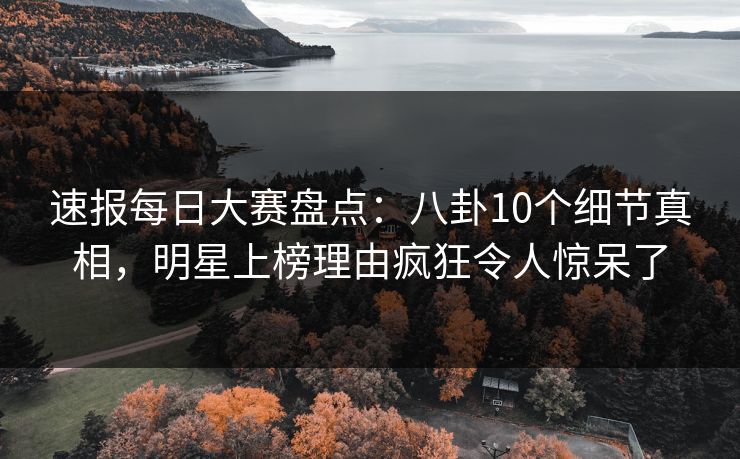 速报每日大赛盘点：八卦10个细节真相，明星上榜理由疯狂令人惊呆了