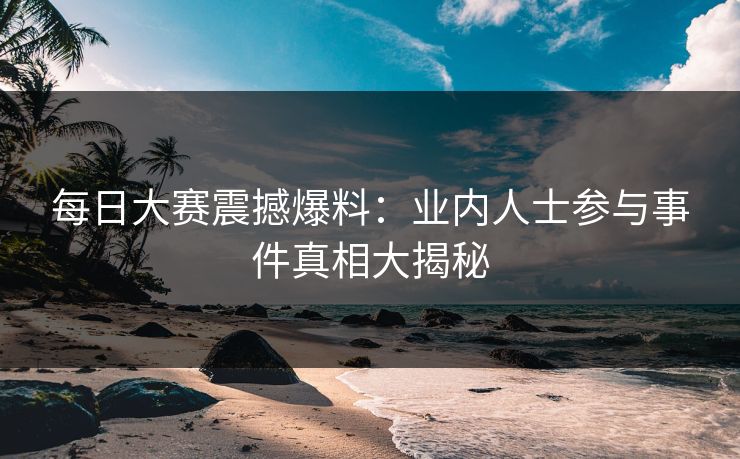 每日大赛震撼爆料：业内人士参与事件真相大揭秘