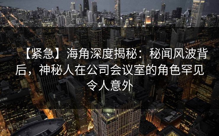 【紧急】海角深度揭秘：秘闻风波背后，神秘人在公司会议室的角色罕见令人意外