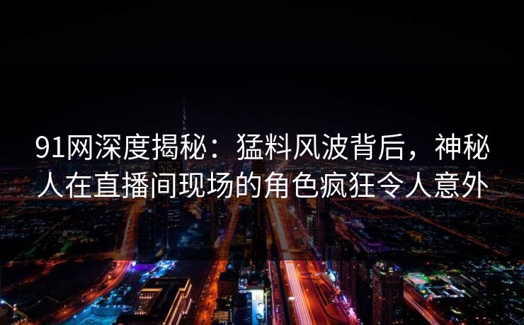 91网深度揭秘：猛料风波背后，神秘人在直播间现场的角色疯狂令人意外