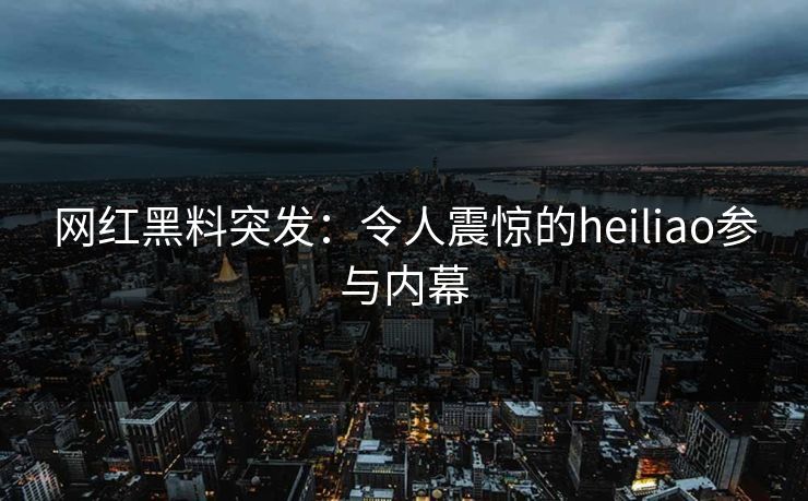 网红黑料突发：令人震惊的heiliao参与内幕