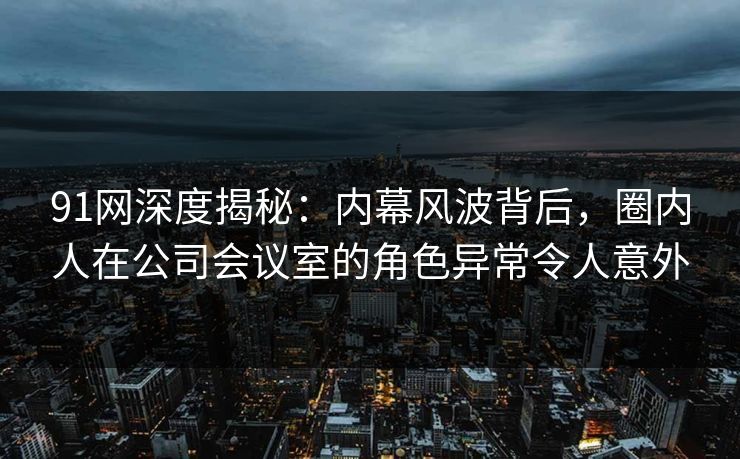 91网深度揭秘：内幕风波背后，圈内人在公司会议室的角色异常令人意外