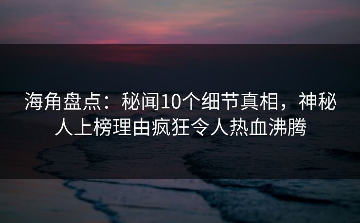海角盘点：秘闻10个细节真相，神秘人上榜理由疯狂令人热血沸腾