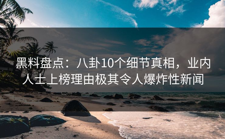 黑料盘点：八卦10个细节真相，业内人士上榜理由极其令人爆炸性新闻