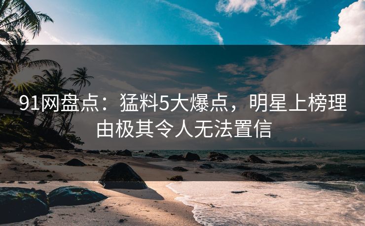 91网盘点：猛料5大爆点，明星上榜理由极其令人无法置信