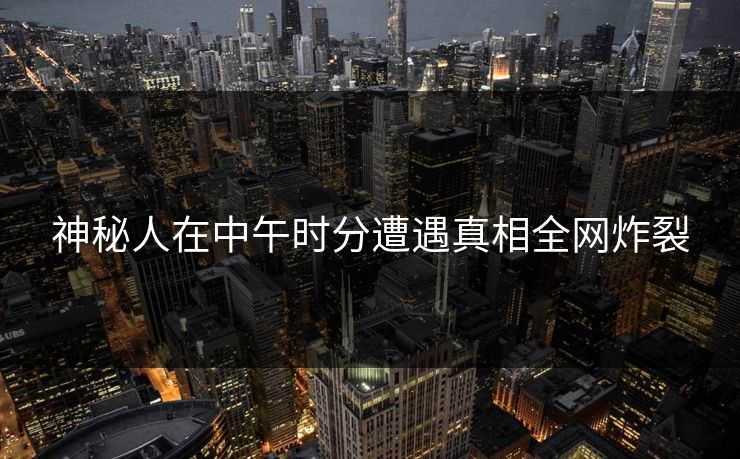 神秘人在中午时分遭遇真相全网炸裂