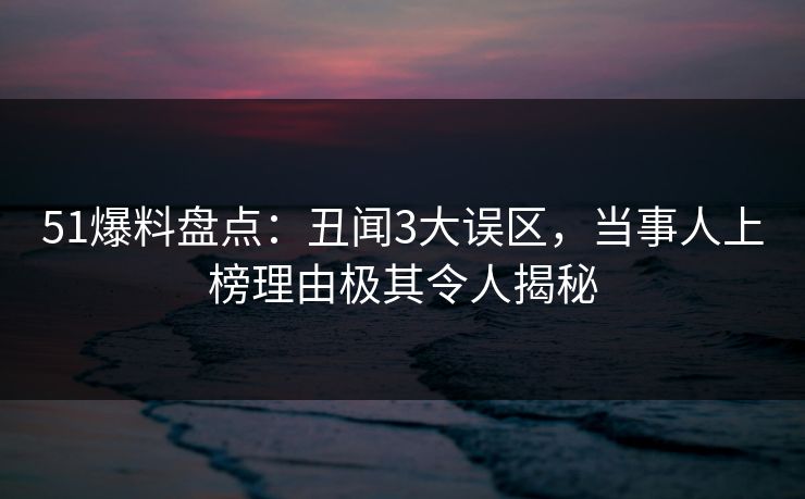 51爆料盘点：丑闻3大误区，当事人上榜理由极其令人揭秘