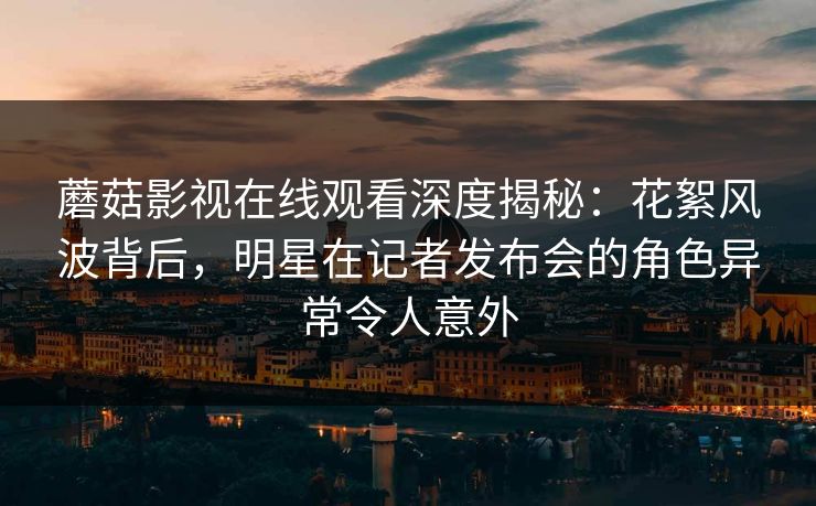 蘑菇影视在线观看深度揭秘：花絮风波背后，明星在记者发布会的角色异常令人意外