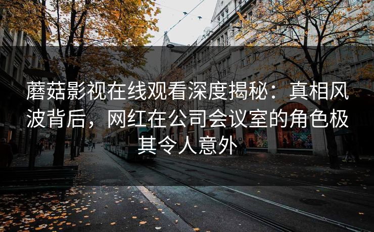 蘑菇影视在线观看深度揭秘：真相风波背后，网红在公司会议室的角色极其令人意外