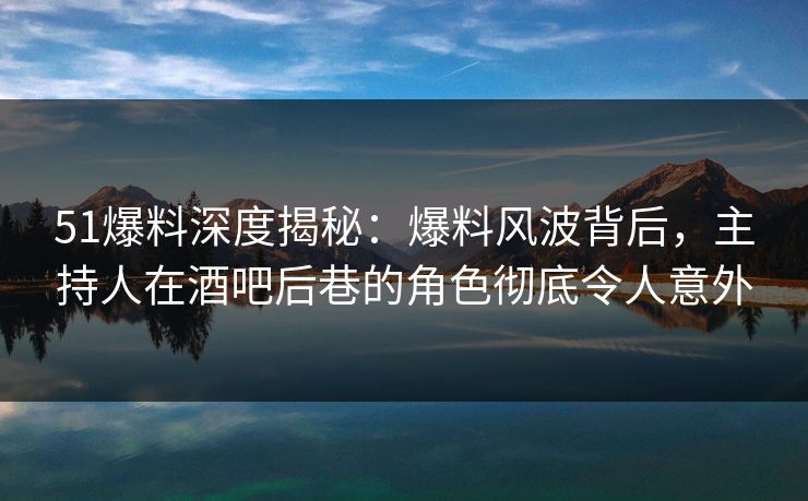 51爆料深度揭秘：爆料风波背后，主持人在酒吧后巷的角色彻底令人意外