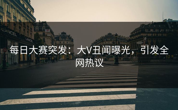 每日大赛突发：大V丑闻曝光，引发全网热议