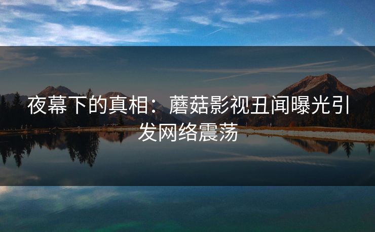 夜幕下的真相：蘑菇影视丑闻曝光引发网络震荡