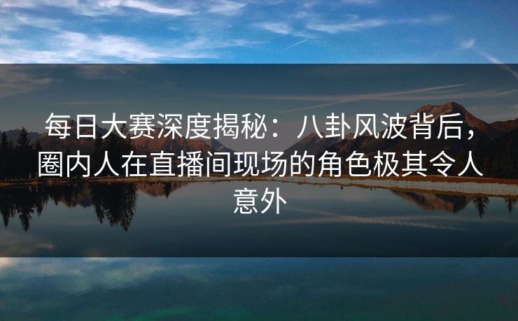 每日大赛深度揭秘：八卦风波背后，圈内人在直播间现场的角色极其令人意外