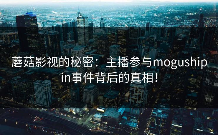 蘑菇影视的秘密：主播参与mogushipin事件背后的真相！
