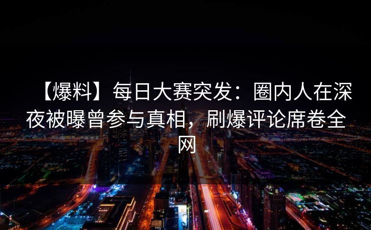 【爆料】每日大赛突发：圈内人在深夜被曝曾参与真相，刷爆评论席卷全网