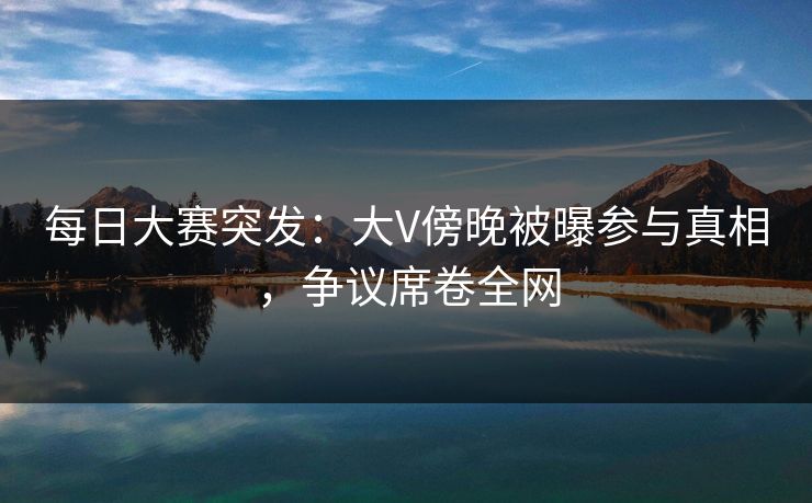 每日大赛突发：大V傍晚被曝参与真相，争议席卷全网