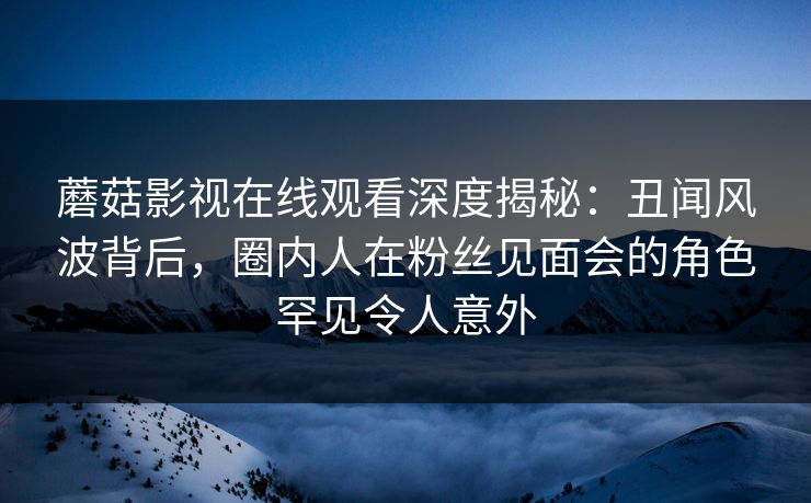 蘑菇影视在线观看深度揭秘：丑闻风波背后，圈内人在粉丝见面会的角色罕见令人意外