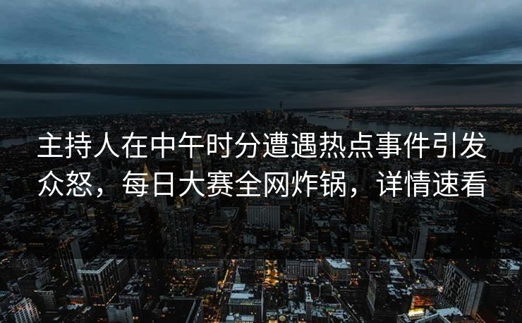 主持人在中午时分遭遇热点事件引发众怒，每日大赛全网炸锅，详情速看