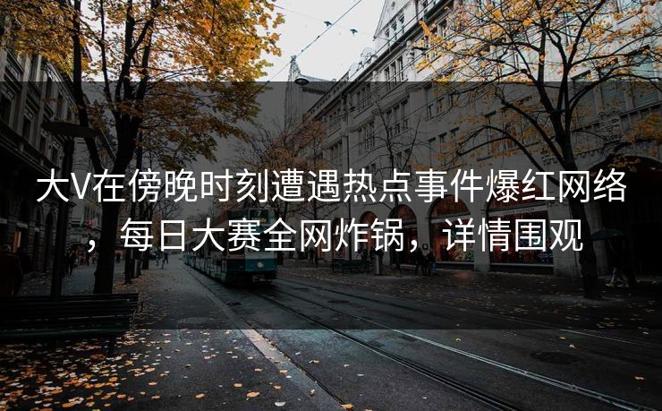 大V在傍晚时刻遭遇热点事件爆红网络，每日大赛全网炸锅，详情围观