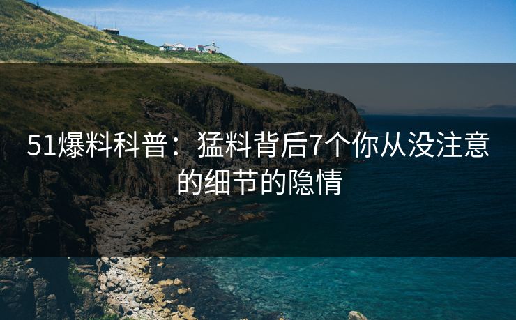 51爆料科普：猛料背后7个你从没注意的细节的隐情