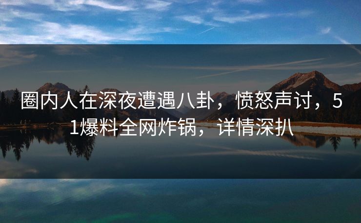 圈内人在深夜遭遇八卦，愤怒声讨，51爆料全网炸锅，详情深扒
