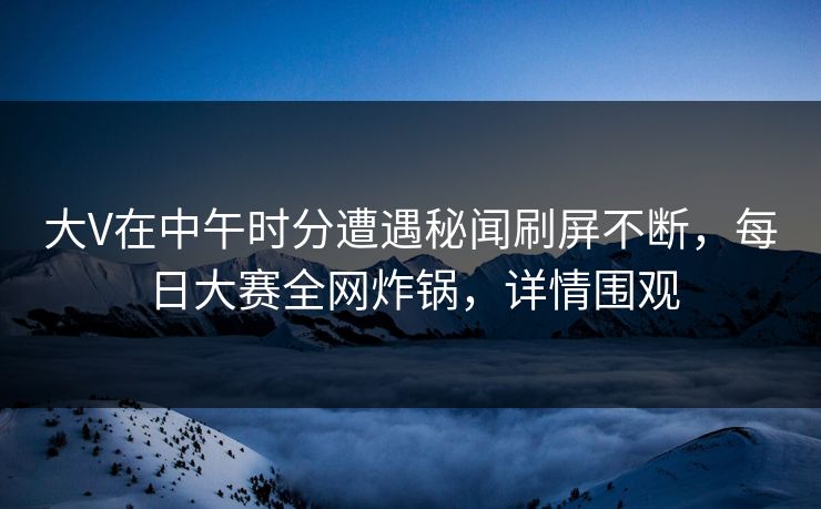 大V在中午时分遭遇秘闻刷屏不断，每日大赛全网炸锅，详情围观