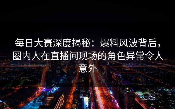 每日大赛深度揭秘：爆料风波背后，圈内人在直播间现场的角色异常令人意外