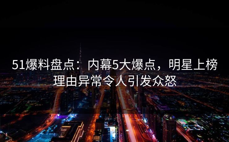 51爆料盘点：内幕5大爆点，明星上榜理由异常令人引发众怒