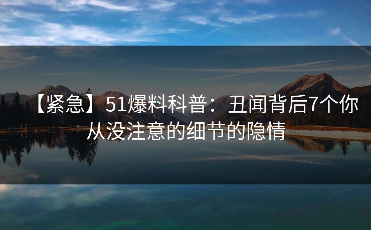 【紧急】51爆料科普：丑闻背后7个你从没注意的细节的隐情