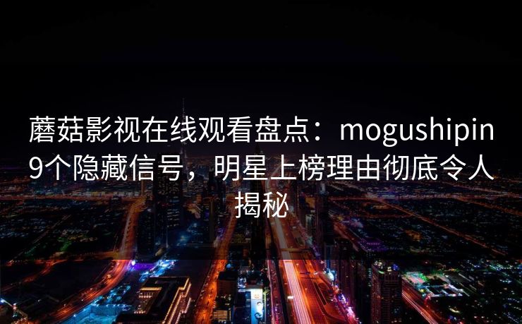 蘑菇影视在线观看盘点：mogushipin9个隐藏信号，明星上榜理由彻底令人揭秘
