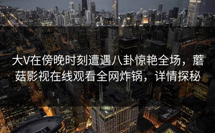 大V在傍晚时刻遭遇八卦惊艳全场，蘑菇影视在线观看全网炸锅，详情探秘