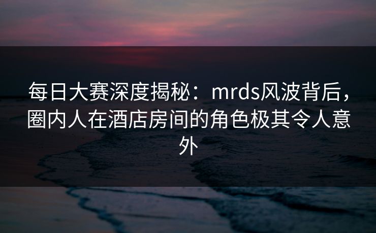 每日大赛深度揭秘：mrds风波背后，圈内人在酒店房间的角色极其令人意外