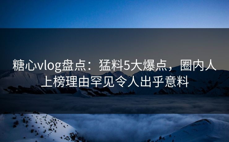 糖心vlog盘点：猛料5大爆点，圈内人上榜理由罕见令人出乎意料