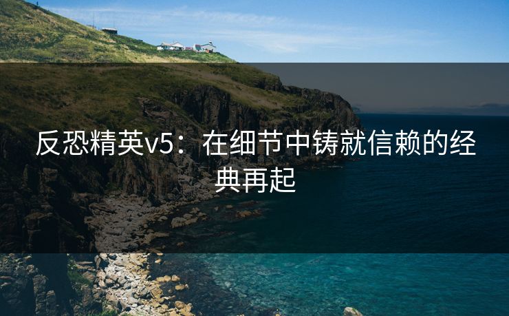 反恐精英v5：在细节中铸就信赖的经典再起