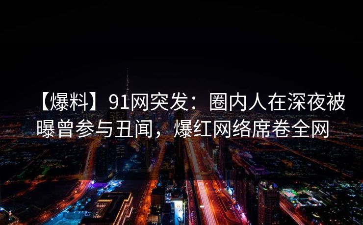 【爆料】91网突发：圈内人在深夜被曝曾参与丑闻，爆红网络席卷全网