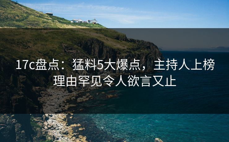 17c盘点：猛料5大爆点，主持人上榜理由罕见令人欲言又止