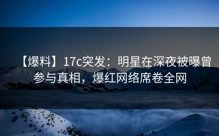 【爆料】17c突发：明星在深夜被曝曾参与真相，爆红网络席卷全网