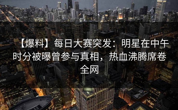 【爆料】每日大赛突发：明星在中午时分被曝曾参与真相，热血沸腾席卷全网