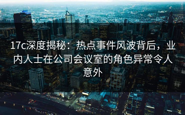 17c深度揭秘：热点事件风波背后，业内人士在公司会议室的角色异常令人意外