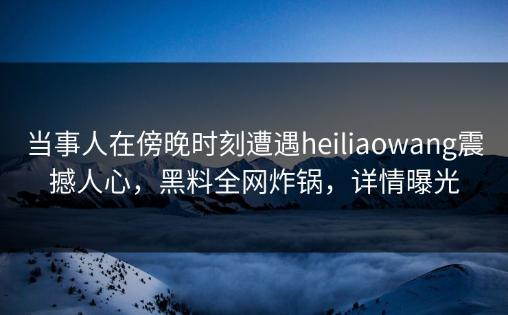 当事人在傍晚时刻遭遇heiliaowang震撼人心，黑料全网炸锅，详情曝光