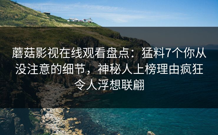 蘑菇影视在线观看盘点：猛料7个你从没注意的细节，神秘人上榜理由疯狂令人浮想联翩