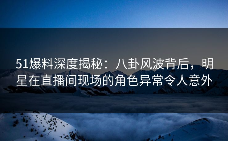 51爆料深度揭秘：八卦风波背后，明星在直播间现场的角色异常令人意外